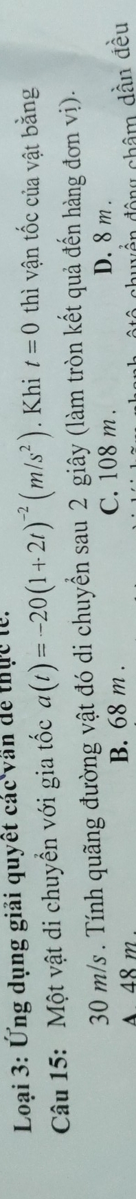 Loại 3: Ứng dụng giải quyết các văn dể thực lễ.
Câu 15: Một vật di chuyển với gia tốc a(t)=-20(1+2t)^-2(m/s^2). Khi t=0 thì vận tốc của vật bằng
30 m/s. Tính quãng đường vật đó di chuyển sau 2 giây (làm tròn kết quả đến hàng đơn vị).
A 48 m. B. 68 m.
C. 108 m.
D. 8 m.
quền động châm dần đều
