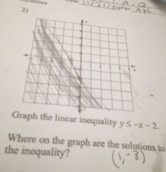 qualities Date:__ 
2) 
_ 
Per: 
Graph the linear inequality y≤ -x-2. 
Where on the graph are the solutions to 
the inequality?