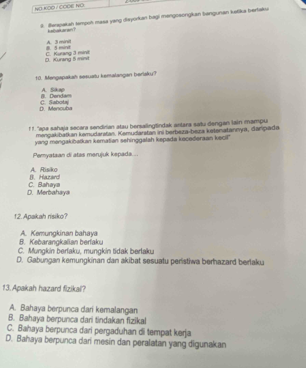 NO.KOD / CODE NO:
9. Berapakah tempoh masa yang disyorkan bagi mengosongkan bangunan ketika berlaku
kebakaran?
A. 3 minit
B. 5 minit
C. Kurang 3 minit
D. Kurang 5 minit
10. Mengapakah sesuatu kemalangan berlaku?
A. Sikap
B. Dendam
C. Sabotaj
D. Mencuba
11. "apa sahaja secara sendirian atau bersalingtindak antara satu dengan lain mampu
mengakibatkan kemudaratan. Kemudaratan ini berbeza-beza ketenatannya, daripada
yang mengakibatkan kematian sehinggalah kepada kecederaan kecil"
Pemyataan di atas merujuk kepada...
A. Risiko
B. Hazard
C. Bahaya
D. Merbahaya
12. Apakah risiko?
A. Kemungkinan bahaya
B. Kebarangkalian berlaku
C. Mungkin berlaku, mungkin tidak berlaku
D. Gabungan kemungkinan dan akibat sesuatu peristiwa berhazard berlaku
13. Apakah hazard fizikal?
A. Bahaya berpunca dari kemalangan
B. Bahaya berpunca dari tindakan fizikal
C. Bahaya berpunca dari pergaduhan di tempat kerja
D. Bahaya berpunca dari mesin dan peralatan yang digunakan