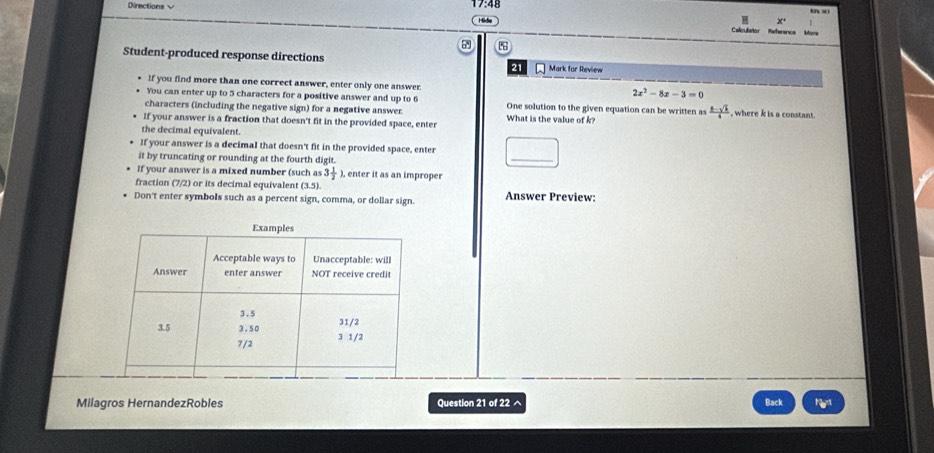 Directions √ 48 tn s 
15 5 
Calculstor Referencs More 
Student-produced response directions Mark for Review 
21 
If you find more than one correct answer, enter only one answer. 
You can enter up to 5 characters for a positive answer and up to 6
2x^2-8x-3=0
characters (including the negative sign) for a negative answer. What is the value of k? One solution to the given equation can be written as  (2-sqrt(k))/4  , where k is a constant. 
If your answer is a fraction that doesn't fit in the provided space, enter 
the decimal equivalent. 
If your answer is a decimal that doesn't fit in the provided space, enter 
it by truncating or rounding at the fourth digit. 
_ 
If your answer is a mixed number (such as 3 1/2  ), enter it as an improper 
fraction (7/2) or its decimal equivalent (3,5)
Don't enter symbols such as a percent sign, comma, or dollar sign. Answer Preview: 
Milagros HernandezRobles Question 21 of 22 ^ Back F_w°