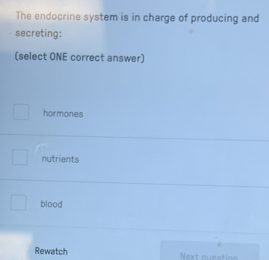 The endocrine system is in charge of producing and
secreting:
(select ONE correct answer)
hormones
nutrients
blood
Rewatch
Next question