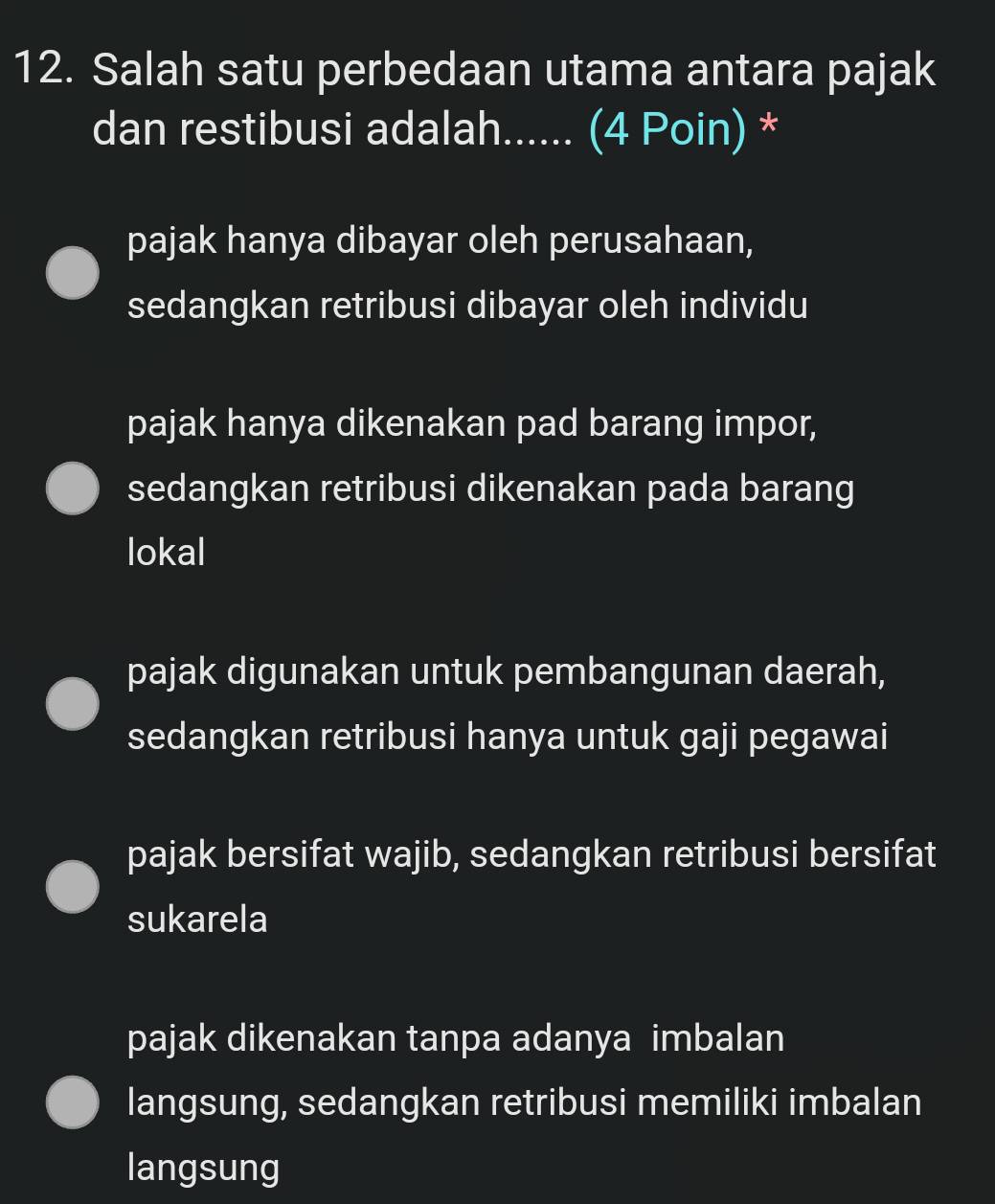 Salah satu perbedaan utama antara pajak
dan restibusi adalah...... (4 Poin) *
pajak hanya dibayar oleh perusahaan,
sedangkan retribusi dibayar oleh individu
pajak hanya dikenakan pad barang impor,
sedangkan retribusi dikenakan pada barang
lokal
pajak digunakan untuk pembangunan daerah,
sedangkan retribusi hanya untuk gaji pegawai
pajak bersifat wajib, sedangkan retribusi bersifat
sukarela
pajak dikenakan tanpa adanya imbalan
langsung, sedangkan retribusi memiliki imbalan
langsung