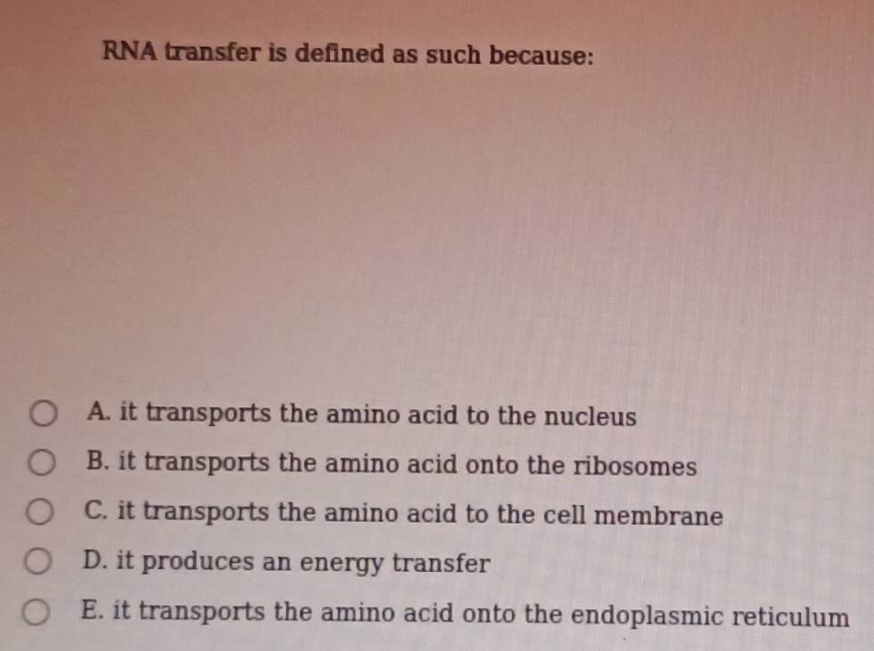 RNA transfer is defined as such because:
A. it transports the amino acid to the nucleus
B. it transports the amino acid onto the ribosomes
C. it transports the amino acid to the cell membrane
D. it produces an energy transfer
E. it transports the amino acid onto the endoplasmic reticulum