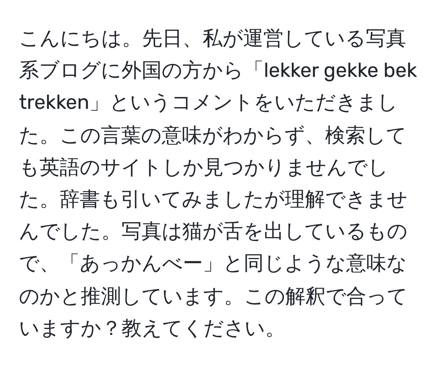 こんにちは。先日、私が運営している写真系ブログに外国の方から「lekker gekke bek trekken」というコメントをいただきました。この言葉の意味がわからず、検索しても英語のサイトしか見つかりませんでした。辞書も引いてみましたが理解できませんでした。写真は猫が舌を出しているもので、「あっかんべー」と同じような意味なのかと推測しています。この解釈で合っていますか？教えてください。