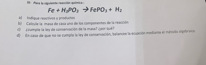 III- Para la siguiente reacción química :
Fe+H_3PO_3to FePO_3+H_2
a) Indique reactivos y productos 
b) Calcule la masa de casa uno de los componentes de la reacción 
c) ¿cumple la ley de conservación de la masa? ¿por qué? 
d) En caso de que no se cumpla la ley de conservación, balancee la ecuación mediante el método algebraico.