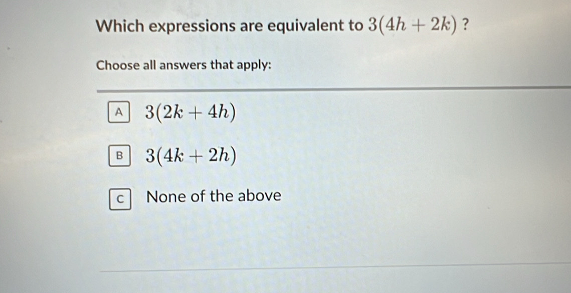 Which expressions are equivalent to 3(4h+2k) ?
Choose all answers that apply:
A 3(2k+4h)
B 3(4k+2h)
c None of the above