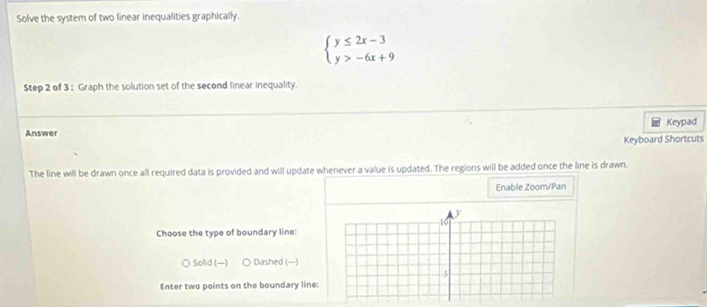 Solve the system of two linear inequalities graphically.
beginarrayl y≤ 2x-3 y>-6x+9endarray.
Step 2 of 3 : Graph the solution set of the second linear Inequality.
Keypad
Answer
Keyboard Shortcuts
The line will be drawn once all required data is provided and will update whenever a value is updated. The regions will be added once the line is drawn.
Enable Zoom/Pan
Choose the type of boundary line:
Solid (—) Dashed (---)
Enter two points on the boundary line: