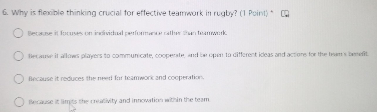 Why is flexible thinking crucial for effective teamwork in rugby? (1 Point) *
Because it focuses on individual performance rather than teamwork.
Because it allows players to communicate, cooperate, and be open to different ideas and actions for the team's benefit.
Because it reduces the need for teamwork and cooperation.
Because it limits the creativity and innovation within the team.