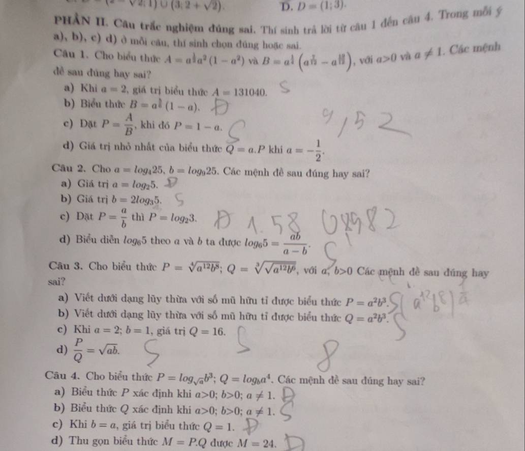 (e-sqrt(2);1)∪ (3;2+sqrt(2)).
D. D=(1;3).
PHẢN II. Câu trắc nghiệm đúng sai. Thí sinh trả lời từ câu 1 đến câu 4. Trong mỗi ý
a), b), c) d) ở mỗi cău, thí sinh chọn dúng hoặc sai.
Câu 1. Cho biểu thức A=a^(frac 1)2a^2(1-a^2) và B=a^(frac 1)4(a^(frac 7)12-a^(frac 12)12) , với a>0 và a!= 1. Các mệnh
dề sau đúng hay sai?
a) Khi a=2 , giá trị biểu thức A=131040.
b) Biểu thức B=a^(frac h)6(1-a).
c) Dặt P= A/B  , khi dó P=1-a.
d) Giá trị nhỏ nhất của biểu thức Q=a.P khi a=- 1/2 .
Câu 2. Cho a=log _425,b=log _925.  Các mệnh đề sau đúng hay sai?
a) Giá trị a=log _25.
b) Giá trị b=2log _35.
c) Dặt P= a/b  thì P=log _23.
d) Biểu diễn log _65 theo a và b ta được log _65= ab/a-b .
Câu 3. Cho biểu thức P=sqrt[4](a^(12)b^8);Q=sqrt[3](sqrt a^(12)b^6) ,với a, b>0 Các mệnh đề sau đúng hay
sai?
a) Viết dưới dạng lũy thừa với số mũ hữu tỉ được biểu thức P=a^2b^3.
b) Viết dưới dạng lũy thừa với số mũ hữu tỉ được biểu thức Q=a^2b^3.
c) Khi a=2;b=1 , giá trị Q=16.
d)  P/Q =sqrt(ab).
Câu 4. Cho biểu thức P=log _sqrt(a)b^3;Q=log _ba^4. Các mệnh đề sau đúng hay sai?
a) Biểu thức P xác định khi a>0;b>0;a!= 1.
b) Biểu thức Q xác định khi a>0;b>0;a!= 1.
c) Khi b=a , giá trị biểu thức Q=1.
d) Thu gọn biểu thức M=P.Q dược M=24.