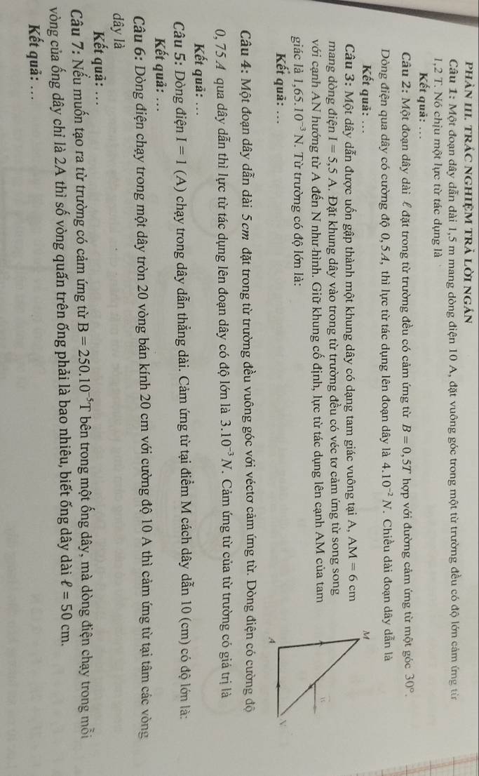 phản III. trÁC nGHIỆM TRả lời ngán
Câu 1: Một đoạn dây dẫn dài 1,5 m mang dòng điện 10 A, đặt vuông góc trong một từ trường đều có độ lớn cảm ứng từn
1,2 T. Nó chịu một lực từ tác dụng là
Kết quả: ...
Câu 2: Một đoạn dây dài l đặt trong từ trường đều có cảm ứng từ B=0,5T hợp với đường cảm ứng từ một góc 30°.
Dòng điện qua dây có cường độ 0,54, thì lực từ tác dụng lên đoạn dây là 4.10^(-2)N. Chiều dài đoạn dây dẫn là
Kết quả: .. 
Câu 3: Một dây dẫn được uốn gập thành một khung dây có dạng tam giác vuông tại A, AM=6cm
mang dòng điện I=5,5A. Đặt khung dây vào trong từ trường đều có véc tơ cảm ứng từ song song
với cạnh AN hướng từ A đến N như hình. Giữ khung cố định, lực từ tác dụng lên cạnh AM của tam
giác là 1,65.10^(-3)N *. Từ trường có độ lớn là:
Kết quả: ... 
Câu 4: Một đoạn dây dẫn dài 5 cm đặt trong từ trường đều vuông góc với véctơ cảm ứng từ. Dòng điện có cường độ
0, 75 A qua dây dẫn thì lực từ tác dụng lên đoạn dây có độ lớn là 3.10^(-3)N. Cảm ứng từ của từ trường có giá trị là
Kết quả: ...
Câu 5: Dòng điện I=1 (A) chạy trong dây dẫn thẳng dài. Cảm ứng từ tại điểm M cách dây dẫn 10 (cm) có độ lớn là:
Kết quả: ...
Câu 6: Dòng điện chạy trong một dây tròn 20 vòng bán kính 20 cm với cường độ 10 A thì cảm ứng từ tại tâm các vòng
dây là
Kết quả: ...
Cầu 7: Nếu muốn tạo ra từ trường có cảm ứng từ B=250.10^(-5)T bên trong một ống dây, mà dòng điện chạy trong mỗi
vòng của ống dây chỉ là 2A thì số vòng quấn trên ống phải là bao nhiêu, biết ống dây dài ell =50cm.
Kết quả: ...