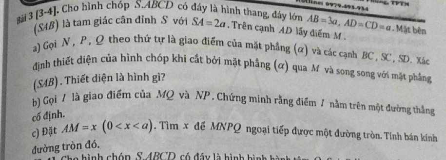 Hùng, TPTN 
0ne: 0979.493.934 
Bài 3 [3-4]. Cho hình chóp S. ABCD có đáy là hình thang, đáy lớn AB=3a, AD=CD=a Mặt bên 
(SAB) là tam giác cân đỉnh S với SA=2a. Trên cạnh AD lấy điểm M. 
a) Gọi N , P , Ω theo thứ tự là giao điểm của mặt phẳng (α) và các cạnh BC , SC, SD. Xác
định thiết diện của hình chóp khi cắt bởi mặt phẳng (α) qua M và song song với mặt phẳng 
(SAB) . Thiết diện là hình gì? 
b) Gọi 1 là giao điểm của MQ và NP. Chứng minh rằng điểm 1 nằm trên một đường thẳng 
cố định. 
c) Đặt AM=x(0 . Tìm x để MNPQ ngoại tiếp được một đường tròn. Tính bán kính 
đường tròn đó. 
Cho hình chóp, S. ABCD, có đáy là hình hình hành