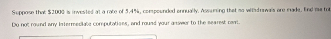 Suppose that $2000 is invested at a rate of 5.4%, compounded annually. Assuming that no withdrawals are made, find the tot 
Do not round any intermediate computations, and round your answer to the nearest cent.