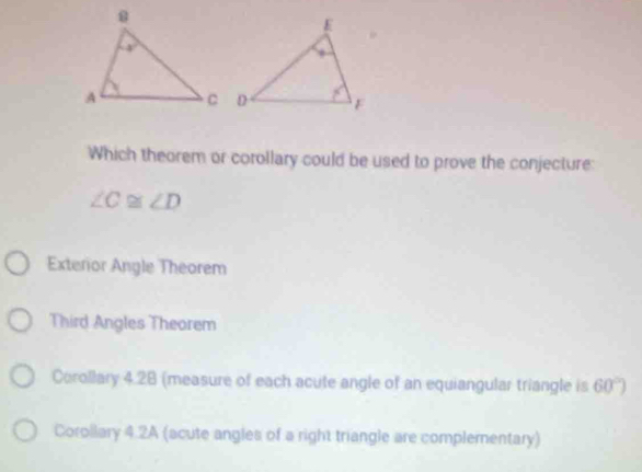 Which theorem or corollary could be used to prove the conjecture:
∠ C≌ ∠ D
Exterior Angle Theorem
Third Angles Theorem
Corollary 4.28 (measure of each acute angle of an equiangular triangle is 60°)
Corollary 4.2A (acute angles of a right triangle are complementary)