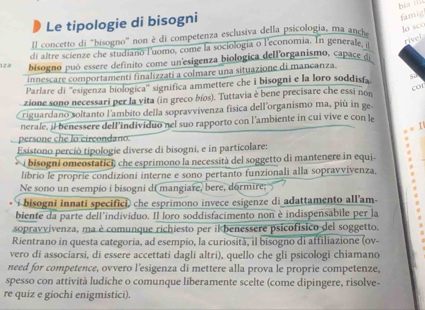 Le tipologie di bisogni
famig
lo sc
ll concetto di "hisogno" non è di competenza esclusiva della psicologia, ma anch bi x
di altre scienze che studiano luomo, come la sociologia o l'economia. In generale, i
rivel
12 2 bisogno può essere definito come un'esigenza biologica dellorganismo, capace dj
innescare comportamentí finalizzati a colmare una situazione di mancanza.
Parlare di ''esigenza biologica'' significa ammettere che i bisogni e la loro soddisfa s;
zione sono necessari per la vita (in greco bíos). Tuttavia è bene precisare che essi non
cor
riguardano soltanto l'ambito della sopravvivenza física dell'organismo ma, più in ge.
nerale, il benessere dell'individuo nel suo rapporto con l'ambiente in cui vive e con le
persone che lo circondano.
Esistono perció tipologie diverse di bisogni, e in particolare:
i bisogni omeostatici, che esprimono la necessità del soggetto di mantenere in equi
librio le proprie condizioni interne e sono pertanto funzionali alla sopravvivenza,
Ne sono un esempio i bisogni di mangiare, bere, dormire;
i bisogni innati specifici, che esprimono invece esigenze di adattamento all'am-
biente da parte dell'individuo. Il loro soddisfacimento non è indispensabile per la
sopravvivenza, ma è comunque richiesto per ik benessere psicofísico del soggetto.
Rientrano in questa categoria, ad esempio, la curiosità, il bisogno di affiliazione (ov-
vero di associarsi, di essere accettati dagli altri), quello che gli psicologi chiamano
need for competence, ovvero l'esigenza di mettere alla prova le proprie competenze,
spesso con attività ludiche o comunque liberamente scelte (come dipingere, risolve-
re quiz e giochi enigmistici)