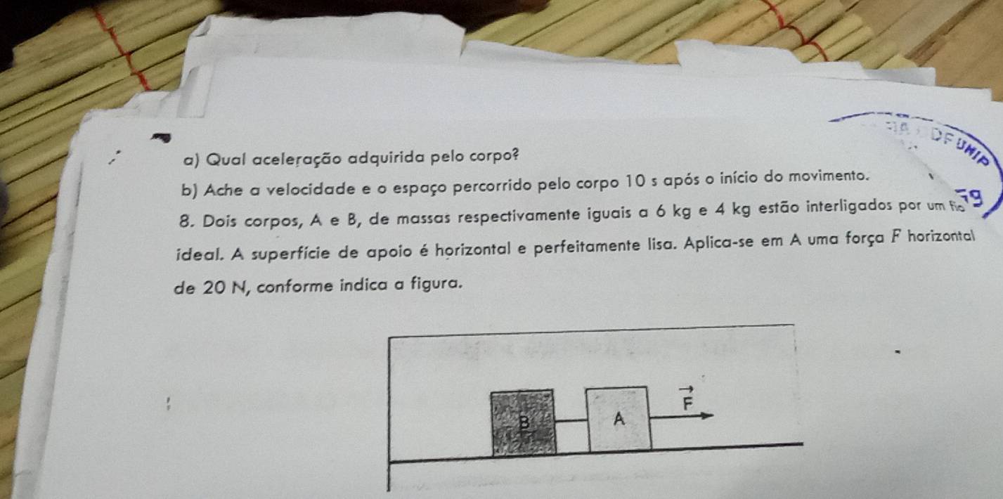 Qual aceleração adquirida pelo corpo?
b) Ache a velocidade e o espaço percorrido pelo corpo 10 s após o início do movimento.
8. Dois corpos, A e B, de massas respectivamente iguais a 6 kg e 4 kg estão interligados por um fo
ideal. A superfície de apoio é horizontal e perfeitamente lisa. Aplica-se em A uma força F horizontal
de 20 N, conforme indica a figura.