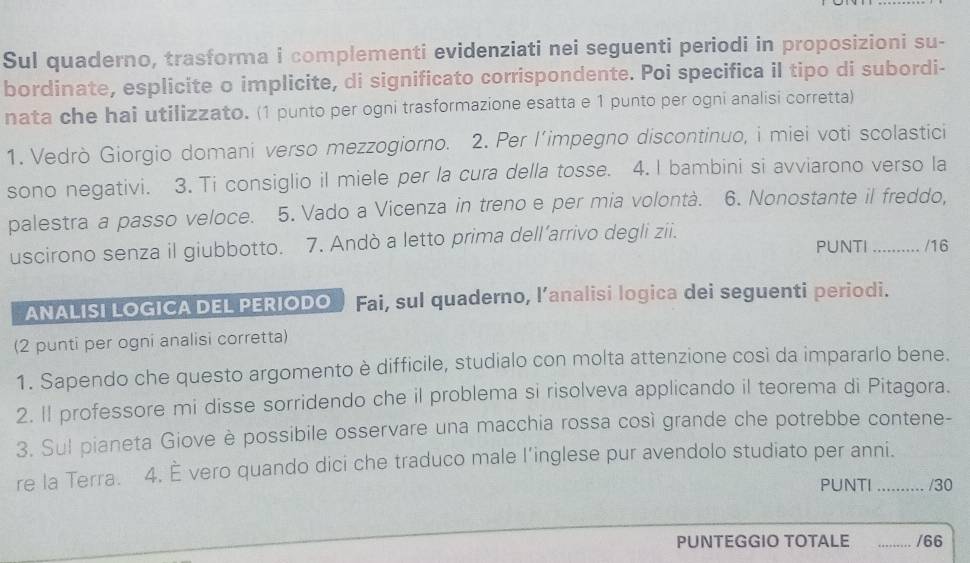 Sul quaderno, trasforma i complementi evidenziati nei seguenti periodi in proposizioni su- 
bordinate, esplicite o implicite, di significato corrispondente. Poi specifica il tipo di subordi- 
nata che hai utilizzato. (1 punto per ogni trasformazione esatta e 1 punto per ogni analisi corretta) 
1. Vedrò Giorgio domani verso mezzogiorno. 2. Per l’impegno discontinuo, i miei voti scolastici 
sono negativi. 3. Ti consiglio il miele per la cura della tosse. 4. I bambini si avviarono verso la 
palestra a passo veloce. 5. Vado a Vicenza in treno e per mia volontà. 6. Nonostante il freddo, 
uscirono senza il giubbotto. 7. Andò a letto prima dell’arrivo degli zii. PUNTI .......... /16 
ANALISI LOGICA DEL PERIODO Fai, sul quaderno, l’analisi logica dei seguenti periodi. 
(2 punti per ogni analisi corretta) 
1. Sapendo che questo argomento è difficile, studialo con molta attenzione così da impararlo bene. 
2. Il professore mi disse sorridendo che il problema si risolveva applicando il teorema di Pitagora. 
3. Sul pianeta Giove è possibile osservare una macchia rossa così grande che potrebbe contene- 
re la Terra. 4. È vero quando dici che traduco male l’inglese pur avendolo studiato per anni. 
PUNTI /30 
PUNTEGGIO TOTALE _/66