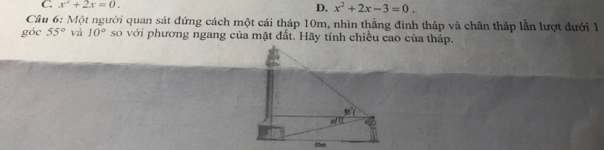 x^2+2x=0.
D. x^2+2x-3=0.
Câu 6: Một người quan sát đứng cách một cái tháp 10m, nhìn thẳng đinh tháp và chân tháp lần lượt dưới 1
góc 55° và 10° so với phương ngang của mặt đất. Hãy tính chiều cao của tháp.