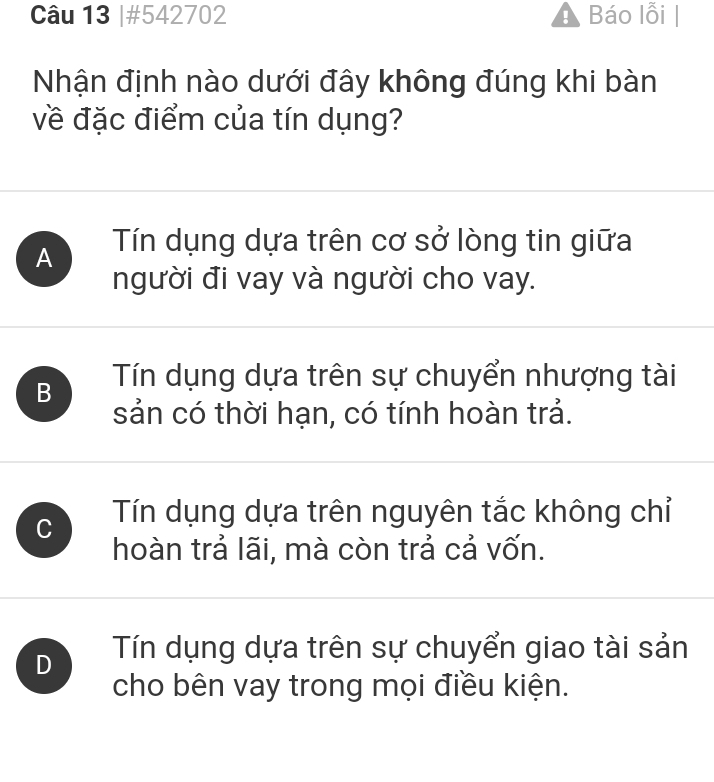 #542702 A Báo lỗi |
Nhận định nào dưới đây không đúng khi bàn
về đặc điểm của tín dụng?
A Tín dụng dựa trên cơ sở lòng tin giữa
người đi vay và người cho vay.
B Tín dụng dựa trên sự chuyển nhượng tài
sản có thời hạn, có tính hoàn trả.
C Tín dụng dựa trên nguyên tắc không chỉ
hoàn trả lãi, mà còn trả cả vốn.
D Tín dụng dựa trên sự chuyển giao tài sản
cho bên vay trong mọi điều kiện.