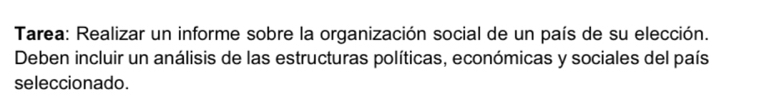 Tarea: Realizar un informe sobre la organización social de un país de su elección. 
Deben incluir un análisis de las estructuras políticas, económicas y sociales del país 
seleccionado.