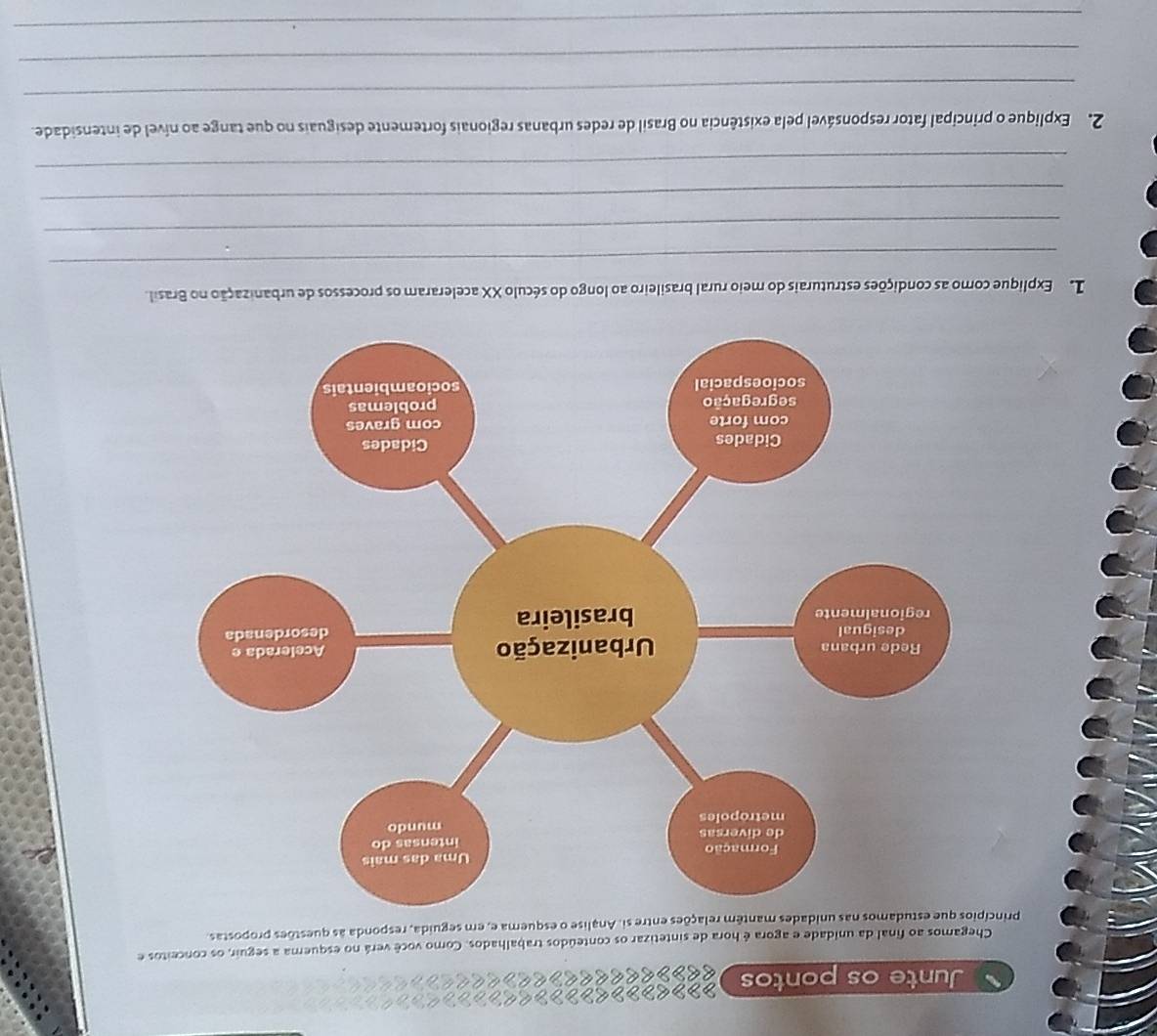 Junte os pontos < >> > < > < 
<tex> < <tex>> e << <tex> < < 
Chegamos ao final da unidade e agora é hora de sintetizar os conteúdos trabalhados. Como você verá no esquema a seguir, os conceitos e 
prisi. Analise o esquema e, em seguida, responda às questões propostas 
L Explique como as condições estruturais do meio rural brasileiro ao longo do século XX aceleraram os processos de urbanização no Brasil. 
_ 
_ 
_ 
_ 
2. Explique o principal fator responsável pela existência no Brasil de redes urbanas regionais fortemente desiguais no que tange ao nível de intensidade. 
_ 
_ 
_