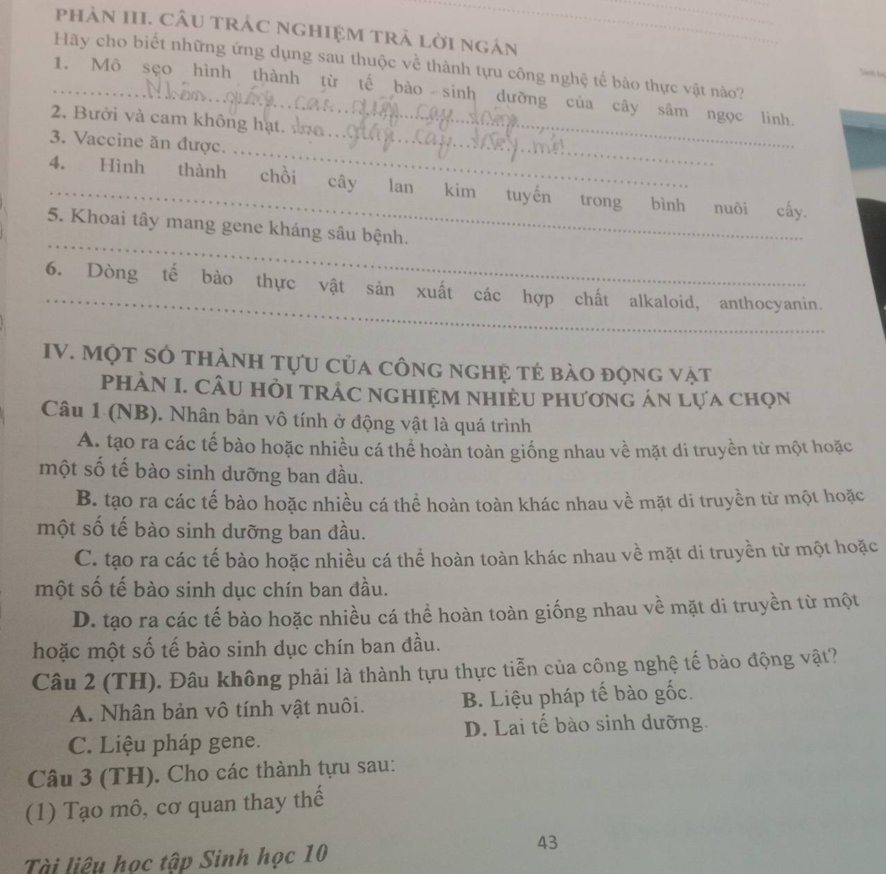 phảN III. CÂU trÁc nghIệM trả lời ngán
Hãy cho biết những ứng dụng sau thuộc về thành tựu công nghệ tế bào thực vật nào?
Sinh họ
_1. Mô sẹo hình thành từ tế bào sinh dưỡng của cây sâm ngọc linh.
2. Bưởi và cam không hạt. 
_
3. Vaccine ăn được._
4. Hình thành chồi cây lan kim tuyến trong bình nuôi cấy.
_
5. Khoai tây mang gene kháng sâu bệnh.
_
6. Dòng tế bào thực vật sản xuất các hợp chất alkaloid, anthocyanin.
IV. MộT SÓ thànH tựu của công nghệ tẻ bào động vật
PHÀN I. CÂU HỏI TRÁC NGHIỆM NHIÈU PhươnG áN Lựa chọn
Câu 1 (NB). Nhân bản vô tính ở động vật là quá trình
A. tạo ra các tế bào hoặc nhiều cá thể hoàn toàn giống nhau về mặt di truyền từ một hoặc
một số tế bào sinh dưỡng ban đầu.
B. tạo ra các tế bào hoặc nhiều cá thể hoàn toàn khác nhau về mặt di truyền từ một hoặc
một số tế bào sinh dưỡng ban đầu.
C. tạo ra các tế bào hoặc nhiều cá thể hoàn toàn khác nhau về mặt di truyền từ một hoặc
một số tế bào sinh dục chín ban đầu.
D. tạo ra các tế bào hoặc nhiều cá thể hoàn toàn giống nhau về mặt di truyền từ một
hoặc một số tế bào sinh dục chín ban đầu.
Câu 2 (TH). Đâu không phải là thành tựu thực tiễn của công nghệ tế bào động vật?
A. Nhân bản vô tính vật nuôi. B. Liệu pháp tế bào gốc.
D. Lai tế bào sinh dưỡng.
C. Liệu pháp gene.
Câu 3 (TH). Cho các thành tựu sau:
(1) Tạo mô, cơ quan thay thế
Tài liêu học tập Sinh học 10
43