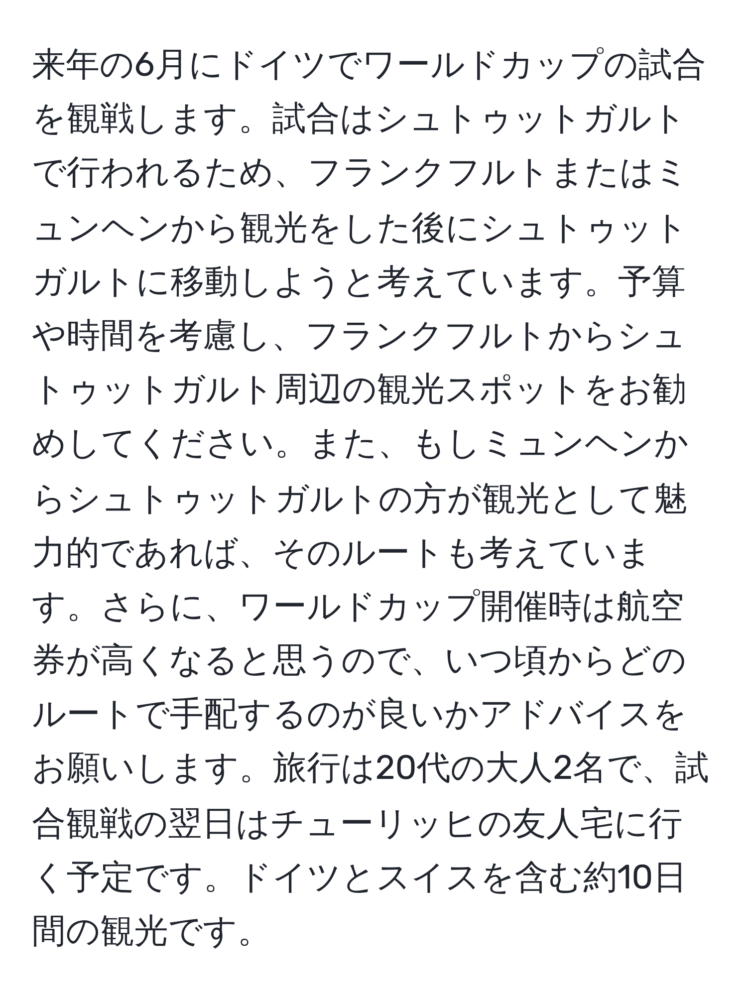 来年の6月にドイツでワールドカップの試合を観戦します。試合はシュトゥットガルトで行われるため、フランクフルトまたはミュンヘンから観光をした後にシュトゥットガルトに移動しようと考えています。予算や時間を考慮し、フランクフルトからシュトゥットガルト周辺の観光スポットをお勧めしてください。また、もしミュンヘンからシュトゥットガルトの方が観光として魅力的であれば、そのルートも考えています。さらに、ワールドカップ開催時は航空券が高くなると思うので、いつ頃からどのルートで手配するのが良いかアドバイスをお願いします。旅行は20代の大人2名で、試合観戦の翌日はチューリッヒの友人宅に行く予定です。ドイツとスイスを含む約10日間の観光です。