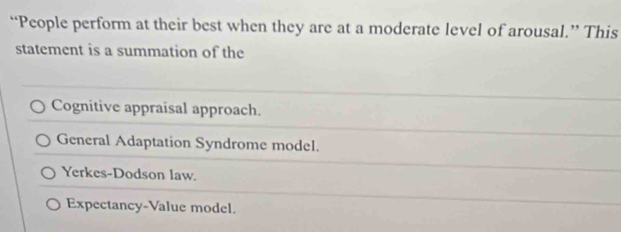 “People perform at their best when they are at a moderate level of arousal.” This
statement is a summation of the
Cognitive appraisal approach.
General Adaptation Syndrome model.
Yerkes-Dodson law.
Expectancy-Value model.