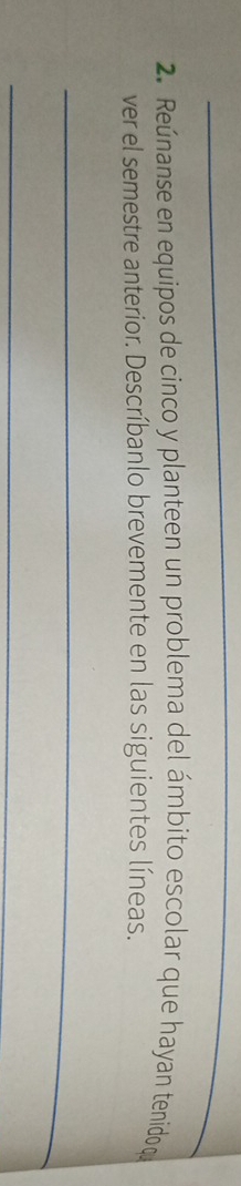 Reúnanse en equipos de cinco y planteen un problema del ámbito escolar que hayan tenidoq 
ver el semestre anterior. Descríbanlo brevemente en las siguientes líneas. 
_ 
_