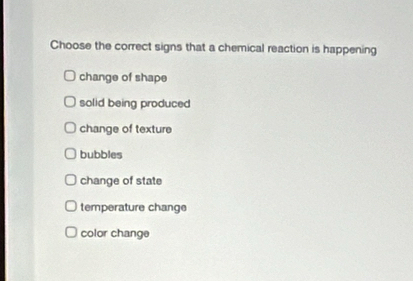 Choose the correct signs that a chemical reaction is happening
change of shape
solid being produced
change of texture
bubbles
change of state
temperature change
color change