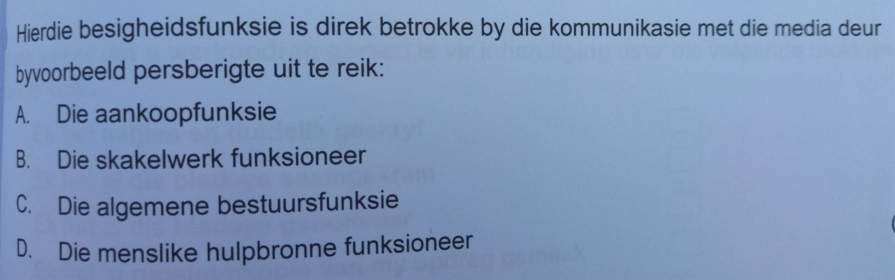 Hierdie besigheidsfunksie is direk betrokke by die kommunikasie met die media deur
byvoorbeeld persberigte uit te reik:
A. Die aankoopfunksie
B. Die skakelwerk funksioneer
C. Die algemene bestuursfunksie
D. Die menslike hulpbronne funksioneer