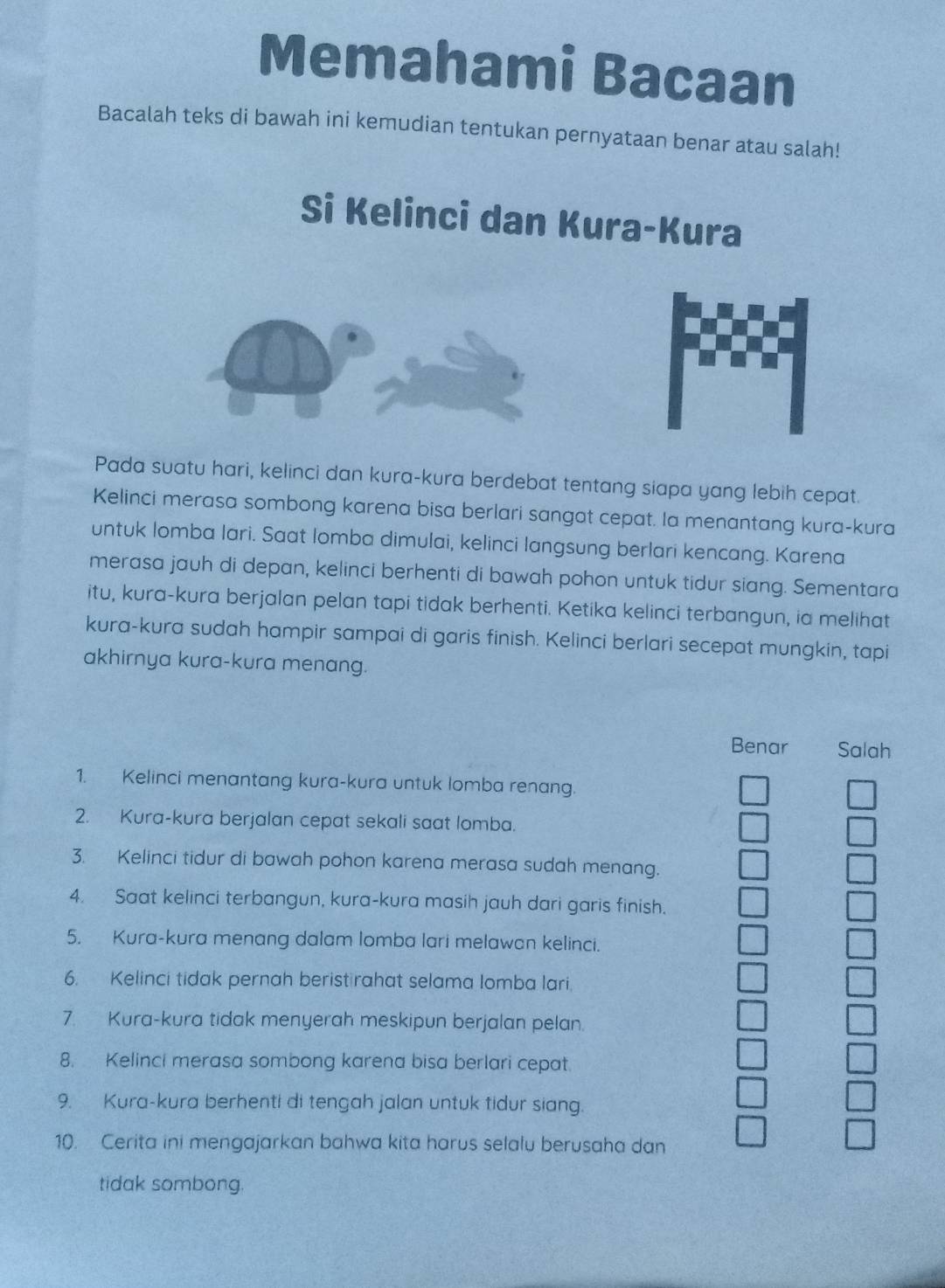 Memahami Bacaan
Bacalah teks di bawah ini kemudian tentukan pernyataan benar atau salah!
Si Kelinci dan Kura-Kura
Pada suatu hari, kelinci dan kura-kura berdebat tentang siapa yang lebih cepat.
Kelinci merasa sombong karena bisa berlari sangat cepat. Ia menantang kura-kura
untuk lomba lari. Saat lomba dimulai, kelinci langsung berlari kencang. Karena
merasa jauh di depan, kelinci berhenti di bawah pohon untuk tidur siang. Sementara
itu, kura-kura berjalan pelan tapi tidak berhenti. Ketika kelinci terbangun, ia melihat
kura-kura sudah hampir sampai di garis finish. Kelinci berlari secepat mungkin, tapi
akhirnya kura-kura menang.
Benar Salah
1. Kelinci menantang kura-kura untuk lomba renang.
2. Kura-kura berjalan cepat sekali saat lomba.
3. Kelinci tidur di bawah pohon karena merasa sudah menang.
4. Saat kelinci terbangun, kura-kura masih jauh dari garis finish.
5. Kura-kura menang dalam lomba lari melawan kelinci.
6. Kelinci tidak pernah beristirahat selama lomba lari.
7. Kura-kura tidak menyerah meskipun berjalan pelan.
8. Kelinci merasa sombong karena bisa berlari cepat.
9. Kura-kura berhenti di tengah jalan untuk tidur siang.
10. Cerita ini mengajarkan bahwa kita harus selalu berusaha dan
tidak sombong.