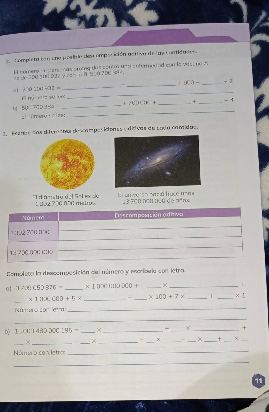 Completa con una posible descomposición aditiva de las cantidades. 
El número de personas protegidas contra una enfermedad con la vacuna A 
es de 300 100 932 y con la B, 500 700 384. 
a) 300100932= _+_
+900+ _  +2
El número se lee: 
_ 
_ +700000+ _ 
× _ +4
_ 
b) 500700384=
El número se lee: 
3. Escribe dos diferentes descomposiciones aditivas de cada cantidad. 
El diámetro del Sol es de El universo nació hace unos
1 392 700 000 metros. 13 700 000 000 de años. 
Completa la descomposición del número y escríbelo con letra. 
a) 3709050876= _ * 1000000000+ _X _+ 
_
* 1000000+5* _ 
+ _ * 100+7* _+ _ * 1 
Número con letra: 
_ 
_ 
b) 15003480000195= _×_ + _× _+ 
_×_ 
+ _×_ 
+ _X _+ _× _× _X_ 
Número con letra: 
_ 
_ 
11