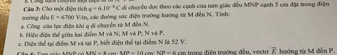 Công địcn chuyên một tện từ
* Câu 3: Cho một điện tích q=6.10^(-8)C di chuyền dọc theo các cạnh của tam giác đều MNP cạnh 5 cm đặt trong điện
trường đều E=6700V/m 1, các đường sức điện trường hướng từ M đến N. Tính:
a. Công của lực điện khi q di chuyền từ M đến N.
b. Hiệu điện thế giữa hai điểm M và N; M và P; N và P.
c. Điện thế tại điểm M và tại P, biết điện thế tại điểm N là 52 V.
Câu 4: Tem giáe MNB có MN=8cm · MP=10cm · NP=6cm trong điện trường đều, vectơ vector E hướng từ M đến P.