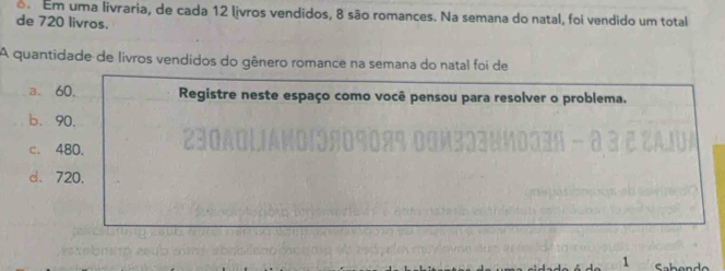 Em uma livraria, de cada 12 ljvros vendidos, 8 são romances. Na semana do natal, foi vendido um total
de 720 livros.
A quantidade de livros vendidos do gênero romance na semana do natal foi de
a、 60. Registre neste espaço como você pensou para resolver o problema.
b、 90.
c. 480.
d. 720.