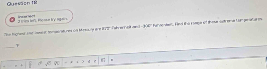 tries left, Please try again. Incorrect
The highest and lowest temperatures on Mercury are 870° Fahrenheit and -300° Fahrenheit. Find the range of these extreme temperatures.
_

 □ /□   d° sqrt(0) ≤ ≥ (□ )