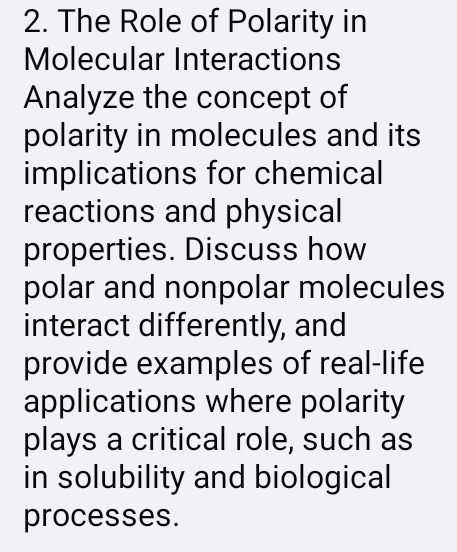 The Role of Polarity in 
Molecular Interactions 
Analyze the concept of 
polarity in molecules and its 
implications for chemical 
reactions and physical 
properties. Discuss how 
polar and nonpolar molecules 
interact differently, and 
provide examples of real-life 
applications where polarity 
plays a critical role, such as 
in solubility and biological 
processes.