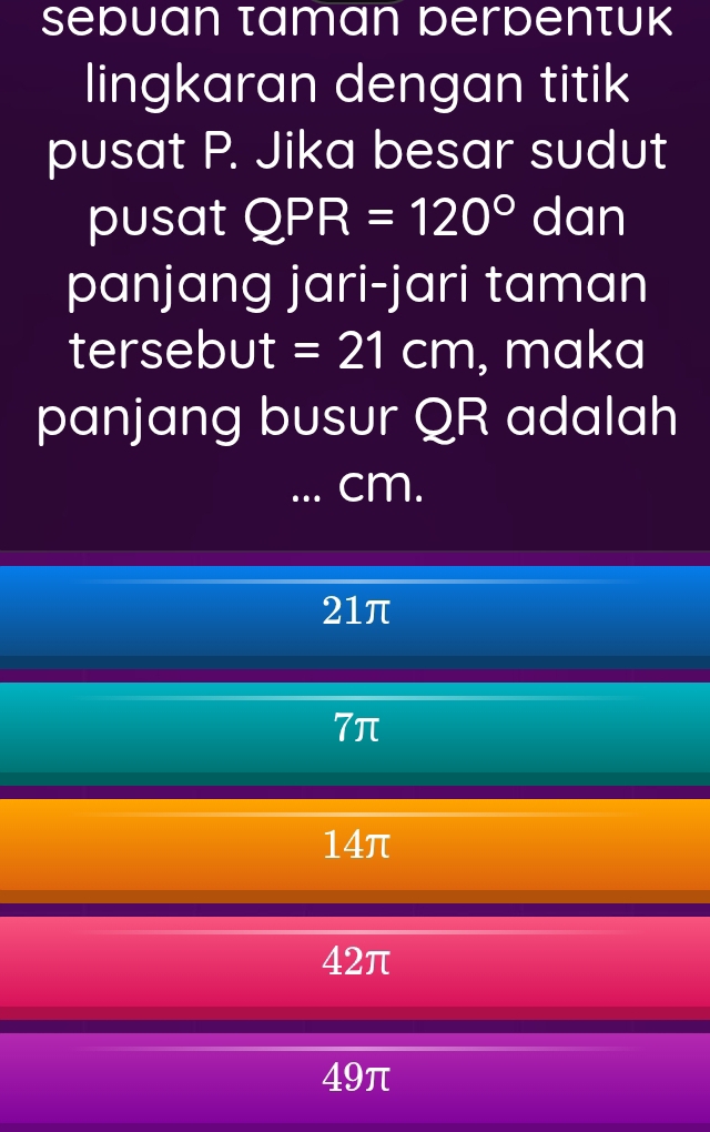 sebuan taman berbenτuk
lingkaran dengan titik
pusat P. Jika besar sudut
pusat QPR=120° dan
panjang jari-jari taman
tersebut =21cm , maka
panjang busur QR adalah
. cm.
21π
7π
14π
42π
49π