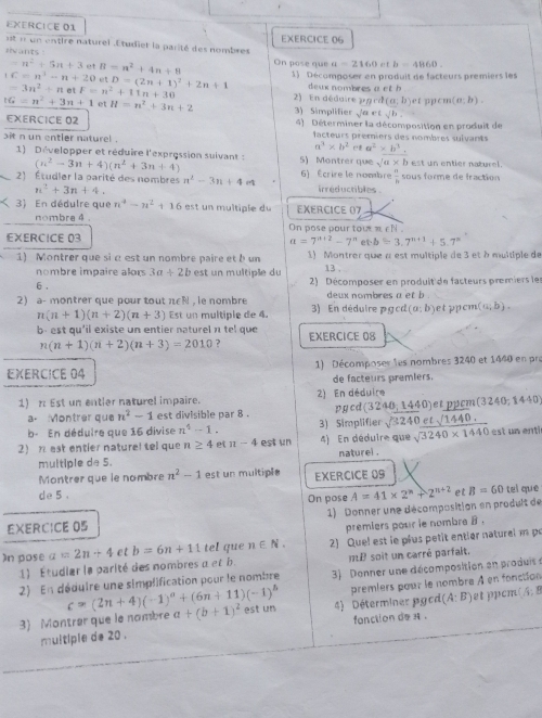 est n un entire naturel .Étudiet la parité des nombres EXERCICE 06
rvants : On pose que a=2160 e! £ b=4860.
=n^2+5n+3 et B=n^2+4n+8 1) Décomposer en produit de facteurs premiers les
+C=n^3-n+20 et D=(2n+1)^2+2n+1 deux nombres a et b
tG=n^2+3n+1 et H=n^2+3n+2 2) En dédaire 3) Simplifier sqrt(a) pacd (a,b) et pém (a:b).
=3n^2+netF=n^2+11n+30 e t sqrt(b).
EXERCICE 02  4)  Déterminer la décomposition en produit de
sit n un entler naturel . facteurs premiers des nombres suivants
a^3* b^2 a^2* b^3,
1) Développer et réduire l'exprossion suivant : (n^2-3n+4)(n^2+3n+4) 5) Montrer que sqrt(a)* b est un entier naturel.
 a/b 
2) Étudier la parité des nombres n^2-3n+4e4 6) Écrire le nombre irréductibles sous forme de fraction
n^2+3n+4.
3) En dédulre que n^4-n^2+16 est un multiple du EXERCICE (7
nombra 4 .
EXERCICE 03 On pose pour tout π εN
a=7^(n+2)-7^n et b=3.7^(n+1)+5.7^n
1) Montrer que si αest un nombre paire et b un 1) Montrer que à est multiple de 3 et à multiple de
nombre impaire alors 3a+2b
13 .
6 , est un multiple du  2) Décomposer en produit de facteurs premiers le
2)a- montrer que pour tout n∈N , le nombre 3) En déduire pg cd deux nombres a et b .
(a;b)
1 (n+1)(n+2)(n+3) Est un multiple de 4. et pcm (a;b).
b-est qu'il existe un entier naturel π tel que EXERCICE 08
n(n+1)(n+2)(n+3)=2010 ?
EXERCICE 04 1) Décomposes les nombres 3240 et 1440 en pra
de facteurs premlers.
1) π Est un entler naturel impaire. 2) En déduire
a. Montrer que n^2-1 est divisible par 8 . pycd (3240,1440) et pycm( (3240,1440
b- En déduire que 16 divise n^4-1. 3) Simplifier
2 n est entier naturel tel que n≥ 4 et π -4 est un 4) En dédui beginarrayr sqrt(3240)etsqrt(1440). quesqrt(3240* 1440)endarray est un enti
multiple de 5. naturel .
Montrer que le nombre n^2-1 est un multiple EXERCICE 09
de 5 .
On pose A=41* 2^n+2^(n+2) et B=60t el que
1) Donner une décomposition en prodult de
EXERCICE 05
premiers pour le nombre B .
In pose a=2n+4 et b=6n+11 tel que n∈ N. 2) Quel est le plus petit entier naturalm p
1) Étudiar la parité des nombres a et b mD soit un carré parfait,
2) En déduire une simplification pour le nombre  3  Donner une décomposition en produit
c=(2n+4)(-1)^0+(6n+11)(-1)^5 premiers pour le nombre À en fonction
3) Montrar que le nombre a+(b+1)^2 stun 4)   Déterminer pgc de (A:B) et ppcm A:8
fonction do  .
multiple de 20 .