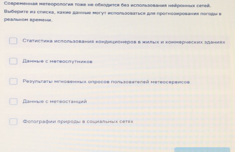 Современная метеорология тоже не обходится без использования нейронных сетей.
Выберите из списка, какие данные могут использоваться для прогнозирования погоды в
реальном времени.
Статистика использования кондиционеров в жильх и коммерческих зданиях
Данные с метеоспутников
Ρезультаты мгновенньх оπросов πользователей метеосервисов
Данные с метеостанций
Фотографии природы в социальных сетях