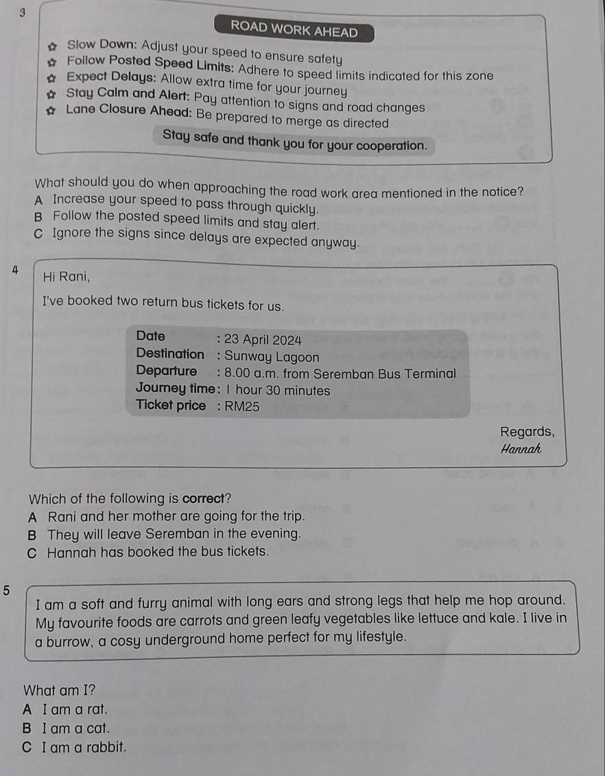 ROAD WORK AHEAD
Slow Down: Adjust your speed to ensure safety
Follow Posted Speed Limits: Adhere to speed limits indicated for this zone
Expect Delays: Allow extra time for your journey
N Stay Calm and Alert: Pay attention to signs and road changes
Lane Closure Ahead: Be prepared to merge as directed
Stay safe and thank you for your cooperation.
What should you do when approaching the road work area mentioned in the notice?
A Increase your speed to pass through quickly.
B Follow the posted speed limits and stay alert.
C Ignore the signs since delays are expected anyway.
4 Hi Rani,
I've booked two return bus tickets for us.
Date : 23 April 2024
Destination : Sunway Lagoon
Departure : 8.00 a.m. from Seremban Bus Terminal
Journey time: I hour 30 minutes
Ticket price : RM25
Regards,
Hannah
Which of the following is correct?
A Rani and her mother are going for the trip.
B They will leave Seremban in the evening.
C Hannah has booked the bus tickets.
5
I am a soft and furry animal with long ears and strong legs that help me hop around.
My favourite foods are carrots and green leafy vegetables like lettuce and kale. I live in
a burrow, a cosy underground home perfect for my lifestyle.
What am I?
A I am a rat.
B I am a cat.
C I am a rabbit.