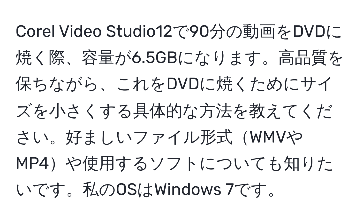 Corel Video Studio12で90分の動画をDVDに焼く際、容量が6.5GBになります。高品質を保ちながら、これをDVDに焼くためにサイズを小さくする具体的な方法を教えてください。好ましいファイル形式WMVやMP4や使用するソフトについても知りたいです。私のOSはWindows 7です。