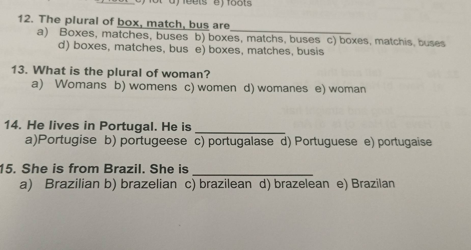 feets e) foots
12. The plural of box, match, bus are
a) Boxes, matches, buses b) boxes, matchs, buses c) boxes, matchis, buses
d) boxes, matches, bus e) boxes, matches, busis
13. What is the plural of woman?
a) Womans b) womens c) women d) womanes e) woman
14. He lives in Portugal. He is_
a)Portugise b) portugeese c) portugalase d) Portuguese e) portugaise
15. She is from Brazil. She is_
a) Brazilian b) brazelian c) brazilean d) brazelean e) Brazilan