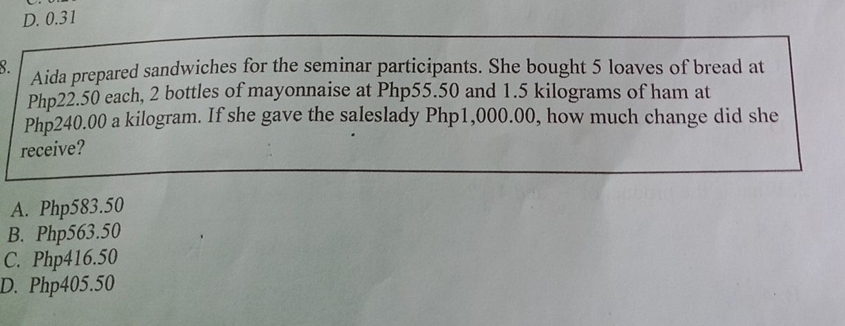 D. 0.31
8. Aida prepared sandwiches for the seminar participants. She bought 5 loaves of bread at
Php22.50 each, 2 bottles of mayonnaise at Php55.50 and 1.5 kilograms of ham at
Php240.00 a kilogram. If she gave the saleslady Php1,000.00, how much change did she
receive?
A. Php583.50
B. Php563.50
C. Php416.50
D. Php405.50