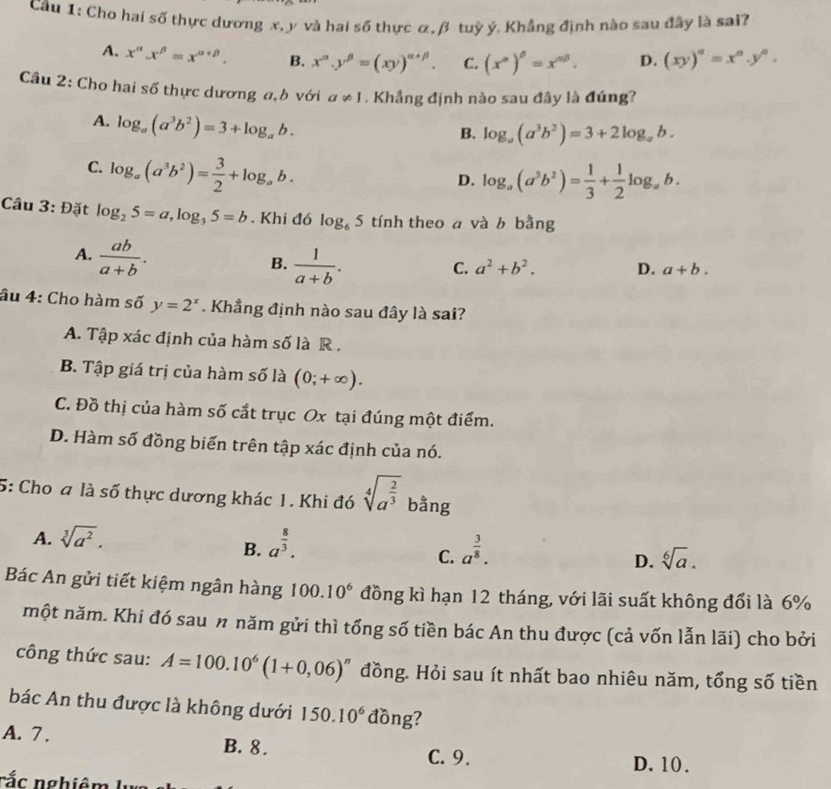 Cầu 1: Cho hai số thực dương x, y và hai số thực α, β tuỳ ý. Khẳng định nào sau đây là sai?
A. x^(alpha).x^(beta)=x^(alpha +beta). B. x^(alpha).y^(beta)=(xy)^alpha +beta . C. (x^(alpha))^beta =x^(alpha beta). D. (xy)^a=x^a.y^a.
Câu 2: Cho hai số thực dương a,b với a!= 1. Khẳng định nào sau đây là đúng?
A. log _a(a^3b^2)=3+log _ab.
B. log _a(a^3b^2)=3+2log _ab.
C. log _a(a^3b^2)= 3/2 +log _ab.
D. log _a(a^3b^2)= 1/3 + 1/2 log _ab.
Câu 3: Đặt log _25=a,log _35=b. Khi đó log _65 tính theo a và b bằng
A.  ab/a+b .
B.  1/a+b .
C. a^2+b^2. D. a+b.
âu 4: Cho hàm số y=2^x Khẳng định nào sau đây là sai?
A. Tập xác định của hàm số là R .
B. Tập giá trị của hàm số là (0;+∈fty ).
C. Đồ thị của hàm số cắt trục Ox tại đúng một điểm.
D. Hàm số đồng biến trên tập xác định của nó.
5: Cho a là số thực dương khác 1. Khi đó sqrt[4](a^(frac 2)3) bằng
A. sqrt[3](a^2). a^(frac 8)3.
B.
C. a^(frac 3)8.
D. sqrt[6](a).
Bác An gửi tiết kiệm ngân hàng 100.10^6 đồng kì hạn 12 tháng, với lãi suất không đổi là 6%
một năm. Khi đó sau n năm gửi thì tổng số tiền bác An thu được (cả vốn lẫn lãi) cho bởi
công thức sau: A=100.10^6(1+0,06)^n đồng. Hỏi sau ít nhất bao nhiêu năm, tổng số tiền
bác An thu được là không dưới 150.10^6 đồng?
A. 7. B. 8.
C. 9. D. 10.
rắ c nghiêm  I