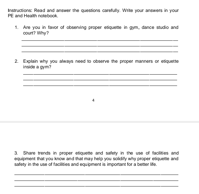 Instructions: Read and answer the questions carefully. Write your answers in your 
PE and Health notebook. 
1. Are you in favor of observing proper etiquette in gym, dance studio and 
court? Why? 
_ 
_ 
_ 
2. Explain why you always need to observe the proper manners or etiquette 
inside a gym? 
_ 
_ 
_ 
4 
3. Share trends in proper etiquette and safety in the use of facilities and 
equipment that you know and that may help you solidify why proper etiquette and 
safety in the use of facilities and equipment is important for a better life. 
_ 
_ 
_