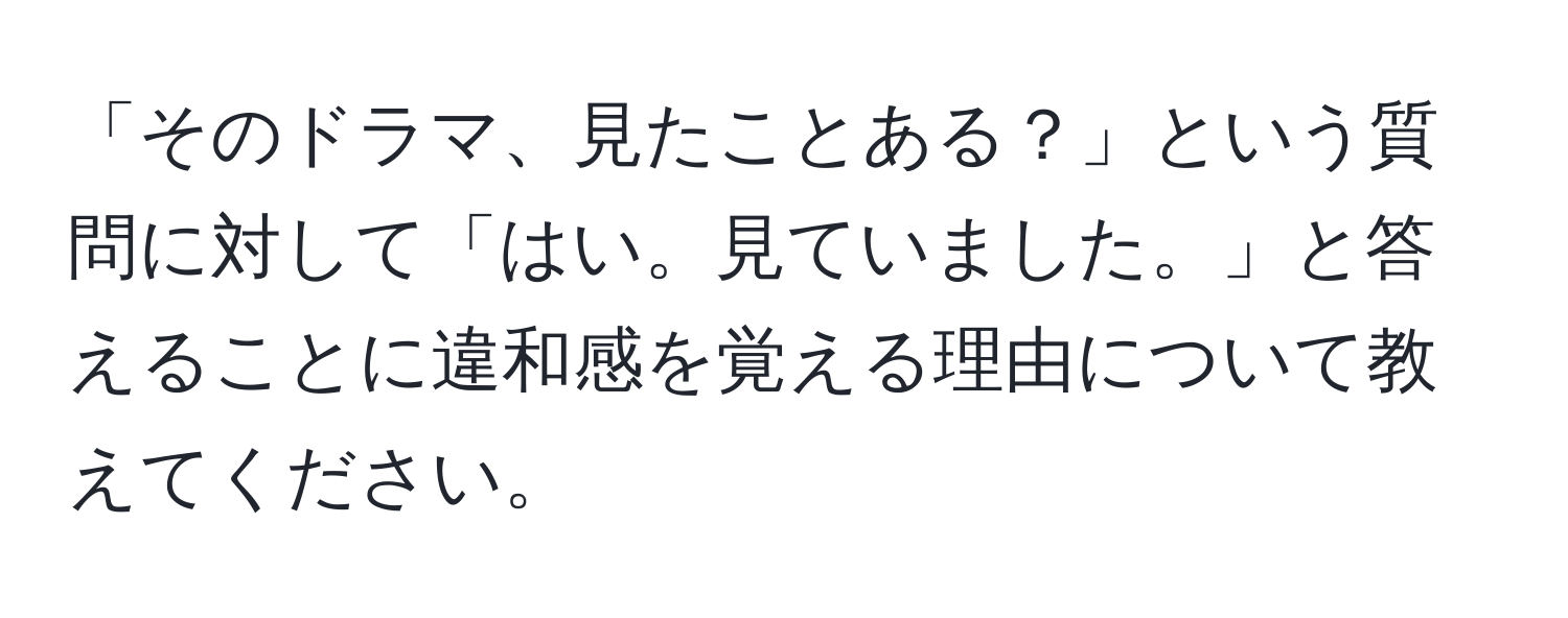 「そのドラマ、見たことある？」という質問に対して「はい。見ていました。」と答えることに違和感を覚える理由について教えてください。