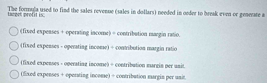 The formula used to find the sales revenue (sales in dollars) needed in order to break even or generate a
target profit is;
(fixed expenses + operating income) ÷ contribution margin ratio.
(fixed expenses - operating income) ÷ contribution margin ratio
(fixed expenses - operating income) ÷ contribution margin per unit.
(fixed expenses + operating income) ÷ contribution margin per unit.