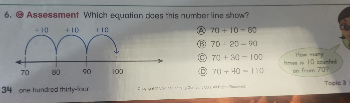 Assessment Which equation does this number line show?
A 70+10=80
Ⓑ 70+20=90
C 70+30=100
How many
times is 10 counted
D 70+40=110
on from 70?
34 one hundred thirty-four Copyright © Savvas Learning Company LLC. All Rights Reserved. Topic 3