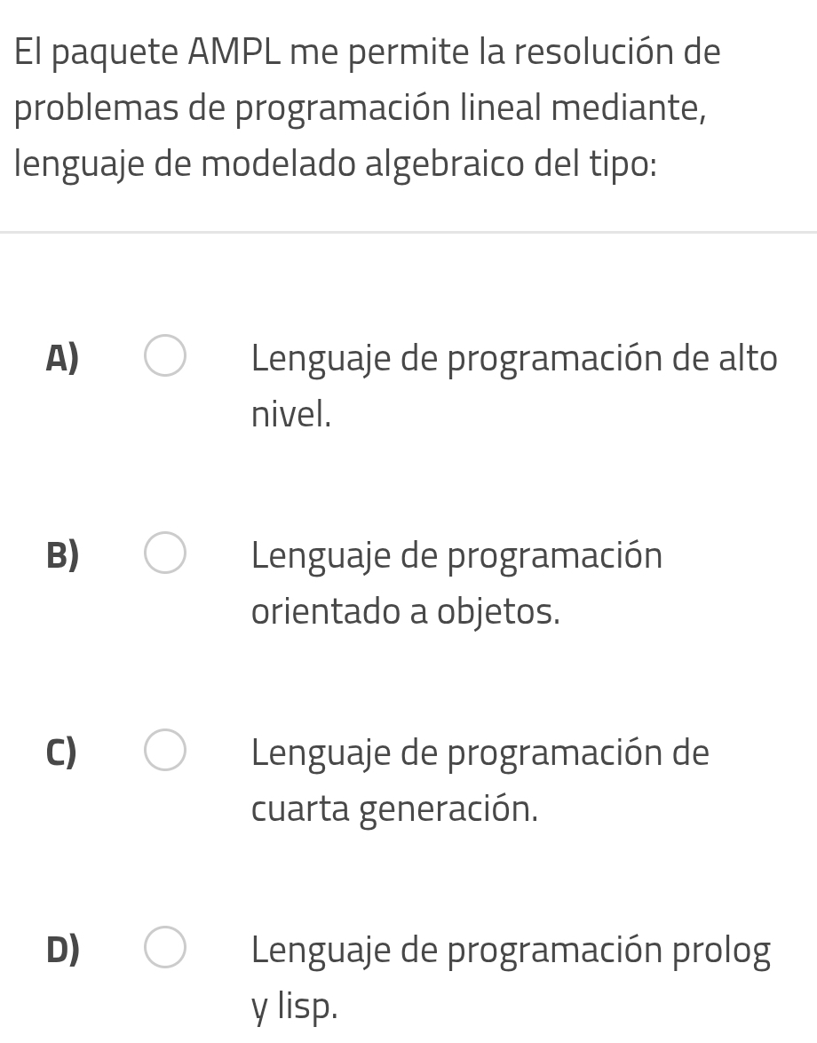 El paquete AMPL me permite la resolución de
problemas de programación lineal mediante,
lenguaje de modelado algebraico del tipo:
A) Lenguaje de programación de alto
nivel.
B) Lenguaje de programación
orientado a objetos.
C) Lenguaje de programación de
cuarta generación.
D) Lenguaje de programación prolog
y lisp.