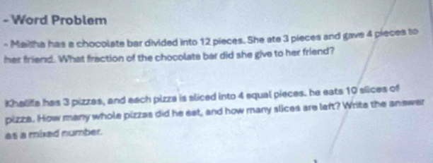 Word Problem 
- Maitha has a chocolate bar divided into 12 pieces. She ate 3 pieces and gave 4 pieces to 
her friend. What fraction of the chocolate bar did she give to her friend? 
Khaliffa has 3 pizzas, and each pizza is sliced into 4 equal pieces. he eats 10 slices of 
pizza. How many whole pizzas did he eet, and how many slices are left? Write the anewer 
as a mixed number.